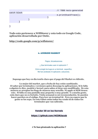 // TODO Auto-generated
catch block
                                                       e.printStackTrace();
                                          }
                   }
          }

}


Todo esto pertenece a WifiStorer y esta todo en Google Code,
aplicación desarrollada por Ontic.

http://code.google.com/p/wifistorer/




                             6. ANDROID MARKET



                                       Pagos, Actualizaciones

                               ¿ Que terminales usan mi aplicación ?

                          Cómo arreglo los bugs en un terminal.. especifico.
                             Me han pirateado mi aplicación, soluciones.



    Supongo que hoy en día tenéis claro que el pago del Market es ridículo.

           Lo mejor del market, que a fecha de hoy están cambiando.
 El saber por terminales y versiones quien descarga tu aplicaciones. Si le falla
a alguien te dice, modelo y kernel, para sabes si tiene uno modificado. De esta
 manera se arreglan los bugs de manera muy sencilla. Ni apple ni RIM tienen
  esto. Si falla en una pantalla muy pequeña o muy grande. Y a mucha gente,
está claro que no es fortuito. Visita semanal es mi recomendación. Se pueden
  hacer parches en el código. Para leer un terminal id. Pero no espero que la
      gente se los sepa. En este Gibut están todos los vendo id de todos los
                          terminales que van saliendo.



                          Vendor ID en los Kernels

                       https://github.com/HCDRJacob




                       ¿ Te han pirateado tu aplicación ?
 