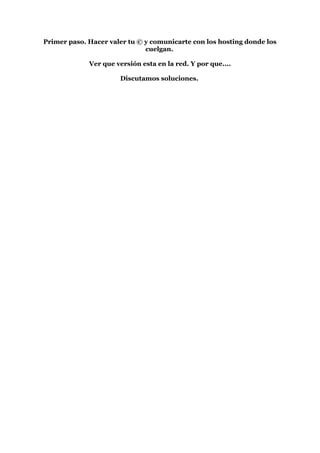 Primer paso. Hacer valer tu © y comunicarte con los hosting donde los
                              cuelgan.

             Ver que versión esta en la red. Y por que....

                      Discutamos soluciones.
 