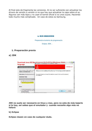 Al final esto de-fragmenta las versiones. Al no ser suficiente con actualizar los
drivers de versión a versión si no que hay que actualizar la capa sobre el so.
Algunos van más lejos y no usan el kernel oficial si no unos suyos. Haciendo
todo mucho más complicado. Un caso de estos es Samsung.




                               2. SUS ORIGENES

                            Preparando el entorno de programación.

                                     Eclipse, SDK…



   1. Preparación previa

a) JDK




JDK no suele ser necesario en linux y mac, pero no esta de más bajarlo
si lo hay, así sabes que el emulador y cuando necesite algo más no
fallará

b) Eclipse

Eclipse classic en caso de cualquier duda.
 