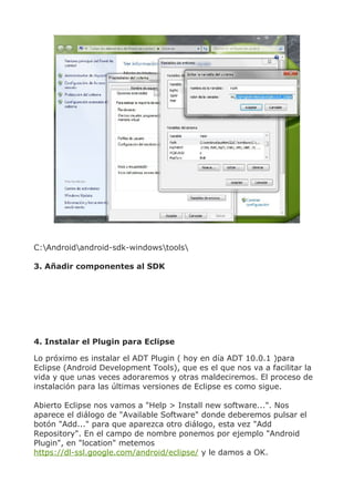 C:Androidandroid-sdk-windowstools

3. Añadir componentes al SDK




4. Instalar el Plugin para Eclipse

Lo próximo es instalar el ADT Plugin ( hoy en día ADT 10.0.1 )para
Eclipse (Android Development Tools), que es el que nos va a facilitar la
vida y que unas veces adoraremos y otras maldeciremos. El proceso de
instalación para las últimas versiones de Eclipse es como sigue.

Abierto Eclipse nos vamos a "Help > Install new software...". Nos
aparece el diálogo de "Available Software" donde deberemos pulsar el
botón "Add..." para que aparezca otro diálogo, esta vez "Add
Repository". En el campo de nombre ponemos por ejemplo "Android
Plugin", en "location" metemos
https://dl-ssl.google.com/android/eclipse/ y le damos a OK.
 