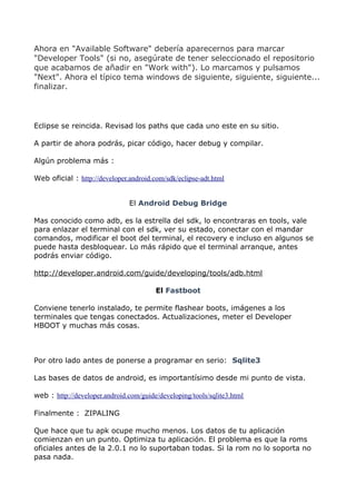 Ahora en "Available Software" debería aparecernos para marcar
"Developer Tools" (si no, asegúrate de tener seleccionado el repositorio
que acabamos de añadir en "Work with"). Lo marcamos y pulsamos
"Next". Ahora el típico tema windows de siguiente, siguiente, siguiente...
finalizar.




Eclipse se reincida. Revisad los paths que cada uno este en su sitio.

A partir de ahora podrás, picar código, hacer debug y compilar.

Algún problema más :

Web oficial : http://developer.android.com/sdk/eclipse-adt.html


                               El Android Debug Bridge

Mas conocido como adb, es la estrella del sdk, lo encontraras en tools, vale
para enlazar el terminal con el sdk, ver su estado, conectar con el mandar
comandos, modificar el boot del terminal, el recovery e incluso en algunos se
puede hasta desbloquear. Lo más rápido que el terminal arranque, antes
podrás enviar código.

http://developer.android.com/guide/developing/tools/adb.html

                                        El Fastboot

Conviene tenerlo instalado, te permite flashear boots, imágenes a los
terminales que tengas conectados. Actualizaciones, meter el Developer
HBOOT y muchas más cosas.



Por otro lado antes de ponerse a programar en serio: Sqlite3

Las bases de datos de android, es importantísimo desde mi punto de vista.

web : http://developer.android.com/guide/developing/tools/sqlite3.html

Finalmente : ZIPALING

Que hace que tu apk ocupe mucho menos. Los datos de tu aplicación
comienzan en un punto. Optimiza tu aplicación. El problema es que la roms
oficiales antes de la 2.0.1 no lo suportaban todas. Si la rom no lo soporta no
pasa nada.
 
