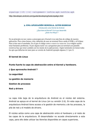 zipalign [-f] [-v] <alignment> infile.apk outfile.apk
http://developer.android.com/guide/developing/tools/zipalign.html



                   3. UNA APLICACIÓN SENCILLA. LEYES BÁSICAS
                                       Introducción a los Kernel de Android
                                    ¿Que tiene el Kernel? A mi que desarrollo
                                               ¿Esto me influye ?



En un principio no nos vamos a preocupar por el kernel si no más bien de código de nuestra
aplicación. Pero cómo hemos visto, deberíais de usar un terminal físico unido al SDK y al Eclipse.
Para evitar usar el emulador. En el que el código corre a veces si a veces no. Los widgets suelen
tener bastantes problemas. Si por alguna razón vas a programar para un terminal con pantalla
resistivas hay que tener cuidado con los menús de tu aplicaciones. Algún terminales no tienen todas
las apis que deberían de tener para su versión de Android (ejemplo algunos 2.1 pre-1)


El kernel de Linux



Punto fuerte la capa de abstracción entre el Kernel y hardware.

¿ Que aprovecha Android ?

La seguridad

La gestión de memoria

Gestion de procesos

Red y drivers




La capa más baja de la arquitectura de Android es el núcleo del sistema.
Android se apoya en el kernel de Linux (en su versión 2.6). En esta capa de la
arquitectura Android tiene acceso a la gestión de memoria y de los procesos, la
pila de red y el modelo de drivers.

El núcleo actúa como una capa de abstracción entre el hardware y el resto de
las capas de la arquitectura. El desarrollador no accede directamente a esta
capa, para ello debe utilizar las librerías disponibles en capas superiores.
 