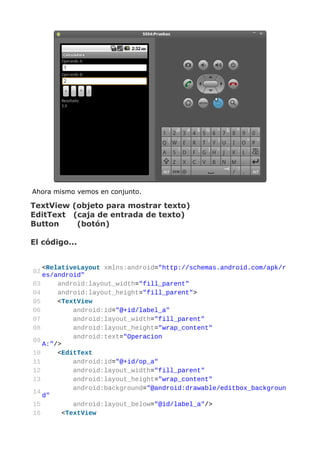 Ahora mismo vemos en conjunto.

TextView (objeto para mostrar texto)
EditText (caja de entrada de texto)
Button    (botón)

El código...


   <RelativeLayout xmlns:android="http://schemas.android.com/apk/r
02
   es/android"
03     android:layout_width="fill_parent"
04     android:layout_height="fill_parent">
05     <TextView
06          android:id="@+id/label_a"
07          android:layout_width="fill_parent"
08          android:layout_height="wrap_content"
            android:text="Operacion
09
   A:"/>
10     <EditText
11          android:id="@+id/op_a"
12          android:layout_width="fill_parent"
13          android:layout_height="wrap_content"
            android:background="@android:drawable/editbox_backgroun
14
   d"
15          android:layout_below="@id/label_a"/>
16       <TextView
 