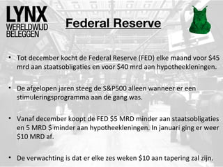Federal Reserve
• Tot december kocht de Federal Reserve (FED) elke maand voor $45
mrd aan staatsobligaties en voor $40 mrd aan hypotheekleningen.
• De afgelopen jaren steeg de S&P500 alleen wanneer er een
stimuleringsprogramma aan de gang was.
• Vanaf december koopt de FED $5 MRD minder aan staatsobligaties
en 5 MRD $ minder aan hypotheekleningen. In januari ging er weer
$10 MRD af.
• De verwachting is dat er elke zes weken $10 aan tapering zal zijn.

 