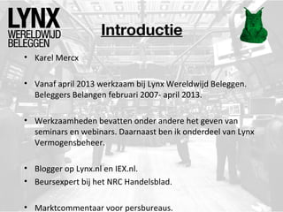 Introductie
• Karel Mercx
• Vanaf april 2013 werkzaam bij Lynx Wereldwijd Beleggen.
Beleggers Belangen februari 2007- april 2013.
• Werkzaamheden bevatten onder andere het geven van
seminars en webinars. Daarnaast ben ik onderdeel van Lynx
Vermogensbeheer.
• Blogger op Lynx.nl en IEX.nl.
• Beursexpert bij het NRC Handelsblad.
• Marktcommentaar voor persbureaus.

 