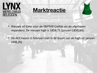 Marktreactie
• Nieuwe all-time voor de S&P500 (zelfde als de afgelopen
maanden). De nieuwe high is 1858,71 (januari 1850,84).
• De AEX kwam in februari niet in de buurt van de high uit januari
(408,26)

 