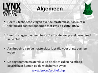 Algemeen
• Heeft u technische vragen over de masterclass, dan kunt u
telefonisch contact opnemen met Lynx op 0800-2030.
• Heeft u vragen over een besproken onderwerp, stel deze direct
in de chat.
• Aan het eind van de masterclass is er tijd voor al uw overige
vragen.
• De opgenomen masterclass en de slides zullen na afloop
beschikbaar komen op de website van Lynx:
www.lynx.nl/archief.php

 
