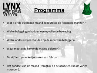 Programma
• Wat is er de afgelopen maand gebeurd op de financiële markten?
• Welke beleggingen hadden een opvallende beweging.
• Welke onderwerpen stonden op de radar van beleggers?
• Waar moet u de komende maand opletten?
• De vijftien opmerkelijke zaken van februari.
• Het aandeel van de maand (terugblik op de aandelen van de vorige
maanden).

 