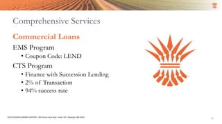 SUCCESSION LENDING CENTER | 294 Grove Lane East | Suite 120 | Wayzata, MN 55391
10
Commercial Loans
EMS Program
• Coupon Code: LEND
CTS Program
• Finance with Succession Lending
• 2% of Transaction
• 94% success rate
Comprehensive Services
 