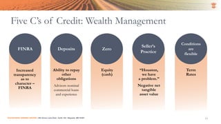 Five C’s of Credit: Wealth Management
SUCCESSION LENDING CENTER | 294 Grove Lane East | Suite 120 | Wayzata, MN 55391 13
Character Capacity Capital Collateral Conditions
Increased
transparency
as to
character –
FINRA
Ability to repay
other
obligations
Advisors nominal
commercial loans
and experience
Equity
(cash)
“Houston,
we have
a problem.”
Negative net
tangible
asset value
Term
Rates
FINRA Deposits
Seller’s
Practice
Conditions
are
flexible
Zero
 
