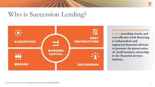 SUCCESSION LENDING CENTER | 294 Grove Lane East | Suite 120 | Wayzata, MN 55391 3
Who is Succession Lending?
Conventional Correspondent
lender providing timely and
cost effective bank financing
to independent and
registered financial advisors
to promote the preservation
of small business ownership
in the financial services
industry.
 