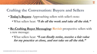 Crafting the Conversation: Buyers and Sellers
• Today’s Buyers: Approaching sellers with seller’s note:
• What sellers hear: “I do all the work and take all the risk.”
• Re-Crafting Buyer Messaging: Revisit prospective sellers with
a new message:
• What sellers hear: “I can finally retire, receive a fair value
for my practice at close, and not take on all the risk.”
4SUCCESSION LENDING CENTER | 294 Grove Lane East | Suite 120 | Wayzata, MN 55391
 