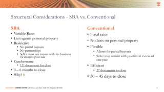 Structural Considerations - SBA vs. Conventional
SBA
• Variable Rates
• Lien against personal property
• Restrictive
• No partial buyouts
• No partnerships
• Seller must not remain with the business
12 months post-sale
• Cumbersome
• 151 documents for close
• 3 – 6 months to close
• Why? $
Conventional
• Fixed rates
• No liens on personal property
• Flexible
• Allows for partial buyouts
• Seller may remain with practice in excess of
one year
• Efficient
• 27 documents to close
• 30 – 45 days to close
SUCCESSION LENDING CENTER | 294 Grove Lane East | Suite 120 | Wayzata, MN 55391 6
 