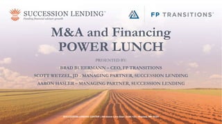 M&A and Financing
POWER LUNCH
PRESENTED BY:
BRAD BUEERMANN – CEO, FP TRANSITIONS
SCOTT WETZEL, JD - MANAGING PARTNER, SUCCESSION LENDING
AARON HASLER – MANAGING PARTNER, SUCCESSION LENDING
SUCCESSION LENDING CENTER | 294 Grove Lane East | Suite 120 | Wayzata, MN 55391
 