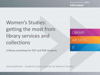 Women’s Studies:
getting the most from
library services and
collections
A library workshop for PGT and PGR students
Vanya Gallimore – Academic Liaison Librarian for Women’s Studies
 