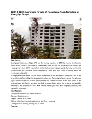 2BHK & 3BHK Apartments for sale off Kanakapura Road, Bangalore at
Maangalya Prosper
Description:
Maangalya Prosper, we hope. Will see the coming together of 274 like-minded families in a
sylvan 4-acre campus. Two blocks of three towers each, occupy just a quarter of the project site
- leaving more than 80000 square feet for lovely landscaped gardens and charming community
spaces where you can catch up with neighbours, bond with your family or simply watch the
evening slip into night.
Maangalya Prosper stands tall and proud in the midst of the Anjanapura Township - one of the
largest layouts formed by the Bangalore Development Authority in Recent years. The planned
layout will translate into orderly development and serene environs. BDA's mini forest in the
neighborhood will further enhance the lush greenery both within the projects and outside.
Anjanapura has a scenic lake too! With Nature almost your next door neighbor, serenity, and
tranquility is assured.
Specification:
Earthquake-resistant RCC frame structure
Concrete Block masonry
Elegant Lobbies in all Floors
All internal walls are smoothly plastered with lime rendering
Ceiling cornices in living, dining, and all rooms
Flooring :
 