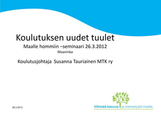 Koulutuksen uudet tuulet
            Maalle hommiin –seminaari 26.3.2012
                          Maaninka

    Koulutusjohtaja Susanna Tauriainen MTK ry




28.3.2013
 