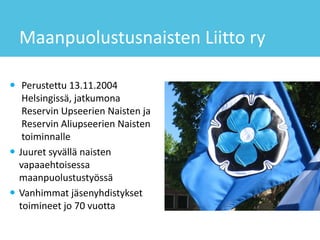 Maanpuolustusnaisten Liitto ry
 Perustettu 13.11.2004
Helsingissä, jatkumona
Reservin Upseerien Naisten ja
Reservin Aliupseerien Naisten
toiminnalle
 Juuret syvällä naisten
vapaaehtoisessa
maanpuolustustyössä
 Vanhimmat jäsenyhdistykset
toimineet jo 70 vuotta
 