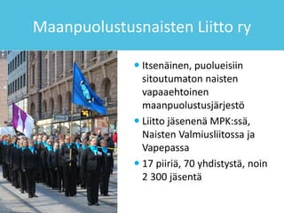 Maanpuolustusnaisten Liitto ry
 Itsenäinen, puolueisiin
sitoutumaton naisten
vapaaehtoinen
maanpuolustusjärjestö
 Liitto jäsenenä MPK:ssä,
Naisten Valmiusliitossa ja
Vapepassa
 17 piiriä, 70 yhdistystä, noin
2 300 jäsentä
 