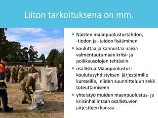 Liiton tarkoituksena on mm.
 Naisten maanpuolustustahdon,
-tiedon ja -taidon lisääminen
 kouluttaa ja kannustaa naisia
valmentautumaan kriisi- ja
poikkeusolojen tehtäviin
 osallistua Maanpuolustus-
koulutusyhdistyksen järjestämille
kursseille, niiden suunnitteluun sekä
toteuttamiseen
 yhteistyö muiden maanpuolustus- ja
kriisinhallintaan osallistuvien
järjestöjen kanssa.
 