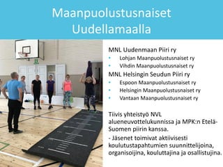 Maanpuolustusnaiset
Uudellamaalla
MNL Uudenmaan Piiri ry
• Lohjan Maanpuolustusnaiset ry
• Vihdin Maanpuolustusnaiset ry
MNL Helsingin Seudun Piiri ry
• Espoon Maanpuolustusnaiset ry
• Helsingin Maanpuolustusnaiset ry
• Vantaan Maanpuolustusnaiset ry
Tiivis yhteistyö NVL
alueneuvottelukunnissa ja MPK:n Etelä-
Suomen piirin kanssa.
- Jäsenet toimivat aktiivisesti
koulutustapahtumien suunnittelijoina,
organisoijina, kouluttajina ja osallistujina.
 