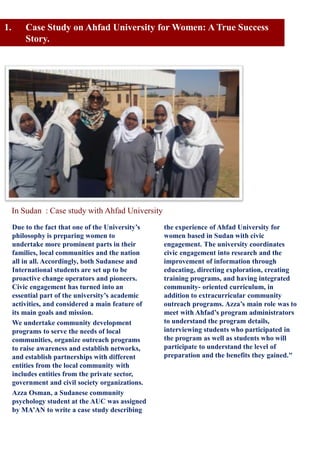 Due to the fact that one of the University’s
philosophy is preparing women to
undertake more prominent parts in their
families, local communities and the nation
all in all. Accordingly, both Sudanese and
International students are set up to be
proactive change operators and pioneers.
Civic engagement has turned into an
essential part of the university’s academic
activities, and considered a main feature of
its main goals and mission.
We undertake community development
programs to serve the needs of local
communities, organize outreach programs
to raise awareness and establish networks,
and establish partnerships with different
entities from the local community with
includes entities from the private sector,
government and civil society organizations.
Azza Osman, a Sudanese community
psychology student at the AUC was assigned
by MA’AN to write a case study describing
the experience of Ahfad University for
women based in Sudan with civic
engagement. The university coordinates
civic engagement into research and the
improvement of information through
educating, directing exploration, creating
training programs, and having integrated
community- oriented curriculum, in
addition to extracurricular community
outreach programs. Azza’s main role was to
meet with Ahfad’s program administrators
to understand the program details,
interviewing students who participated in
the program as well as students who will
participate to understand the level of
preparation and the benefits they gained."
1. Case Study on Ahfad University for Women: A True Success
Story.
In Sudan : Case study with Ahfad University
 