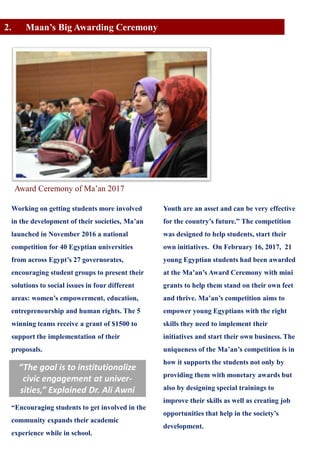 2. Maan’s Big Awarding Ceremony
Working on getting students more involved
in the development of their societies, Ma’an
launched in November 2016 a national
competition for 40 Egyptian universities
from across Egypt’s 27 governorates,
encouraging student groups to present their
solutions to social issues in four different
areas: women’s empowerment, education,
entrepreneurship and human rights. The 5
winning teams receive a grant of $1500 to
support the implementation of their
proposals.
“Encouraging students to get involved in the
community expands their academic
experience while in school.
Youth are an asset and can be very effective
for the country’s future.” The competition
was designed to help students, start their
own initiatives. On February 16, 2017, 21
young Egyptian students had been awarded
at the Ma’an’s Award Ceremony with mini
grants to help them stand on their own feet
and thrive. Ma’an’s competition aims to
empower young Egyptians with the right
skills they need to implement their
initiatives and start their own business. The
uniqueness of the Ma’an’s competition is in
how it supports the students not only by
providing them with monetary awards but
also by designing special trainings to
improve their skills as well as creating job
opportunities that help in the society’s
development.
“The goal is to institutionalize
civic engagement at univer-
sities,” Explained Dr. Ali Awni
Award Ceremony of Ma’an 2017
 