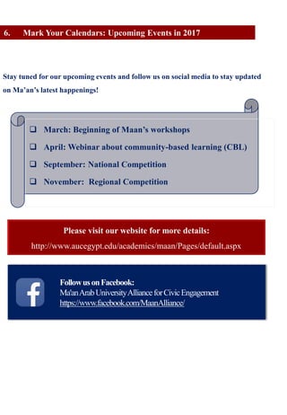 FollowusonFacebook:
Ma'anArabUniversityAllianceforCivicEngagement
https://www.facebook.com/MaanAlliance/
6. Mark Your Calendars: Upcoming Events in 2017
Stay tuned for our upcoming events and follow us on social media to stay updated
on Ma’an’s latest happenings!
 March: Beginning of Maan’s workshops
 April: Webinar about community-based learning (CBL)
 September: National Competition
 November: Regional Competition
Please visit our website for more details:
http://www.aucegypt.edu/academics/maan/Pages/default.aspx
 