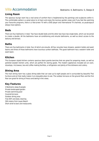 Villa Accommodation Bedrooms: 4, Bathrooms: 5, Sleeps 8
Living Room
The spacious lounge room has a real sense of comfort that is heightened by the paintings and sculptures within it.
The comfortable settee is a great place to sit back and enjoy the luscious garden views and if you feel like watching
your favourite programs, there is a flat-screen TV with a DVD player and international TV channels, so you&rsquo;ll
always have options.
Beds
There are four bedrooms in total. Two have double beds and the other two have two single beds, which can be joined
to create a double. All the bedrooms have air-conditioning and ensuite bathrooms, as well as direct access to the
balcony and terrace.
Baths
There are five bathrooms in total, four of which are ensuite. All four ensuites have showers, western toilets and wash
basins and three of those bathrooms have luxurious sunken bathtubs. The guest bathroom has a western toilet and
wash basin.
Kitchen
This European styled kitchen contains spacious black granite benches that are great for preparing meals, as well as
polished wooden kitchen units, which are perfect for storing goods. The modern appliances included are an oven,
stovetops, microwave, tea and coffee making facilities, a refrigerator and plenty of fine dishware and cutlery.
Dining Area
The main dining room has a glass dining table that can seat up to eight people and is surrounded by beautiful Thai
furniture and art that really makes it an enjoyable place to eat. The outdoor terraces on the ground floor and the first
floor are great for dining al fresco and taking in the views.
Key Features
4 Bedrooms sleep 8 people
Private landscaped garden
Private swimming pool
Covered terraces
Outdoor dining area
Free WiFi and daily cleaning
500 meters from Layan Beach
Short stroll to bars and restaurants
Page 4
 