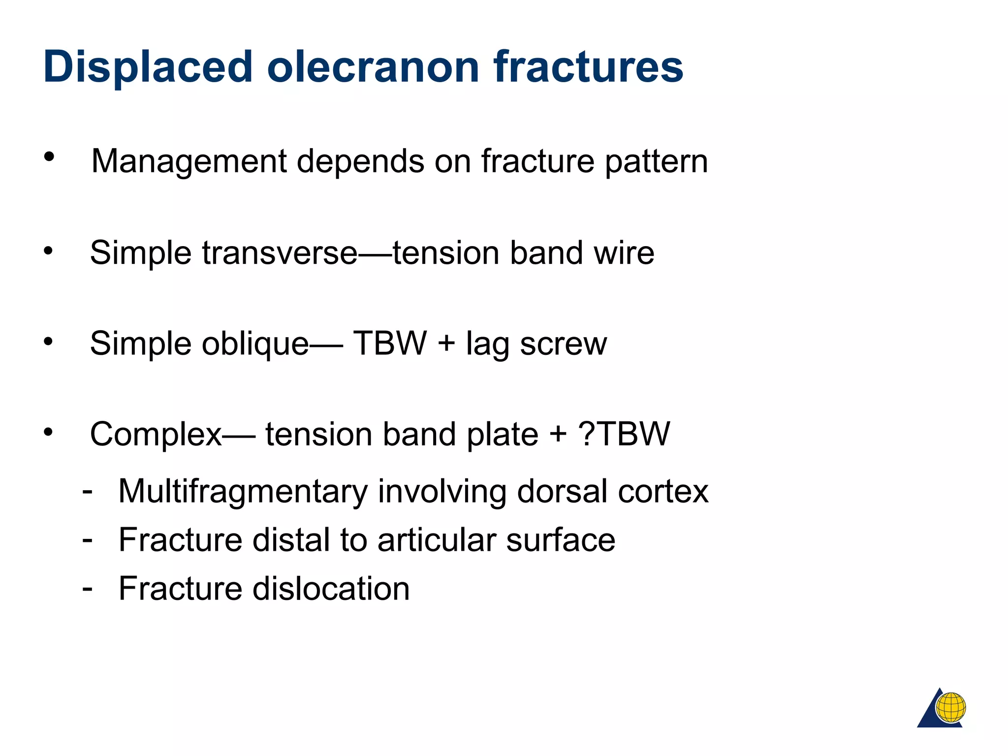 Displaced olecranon fractures
• Management depends on fracture pattern
• Simple transverse—tension band wire
• Simple oblique— TBW + lag screw
• Complex— tension band plate + ?TBW
- Multifragmentary involving dorsal cortex
- Fracture distal to articular surface
- Fracture dislocation
 