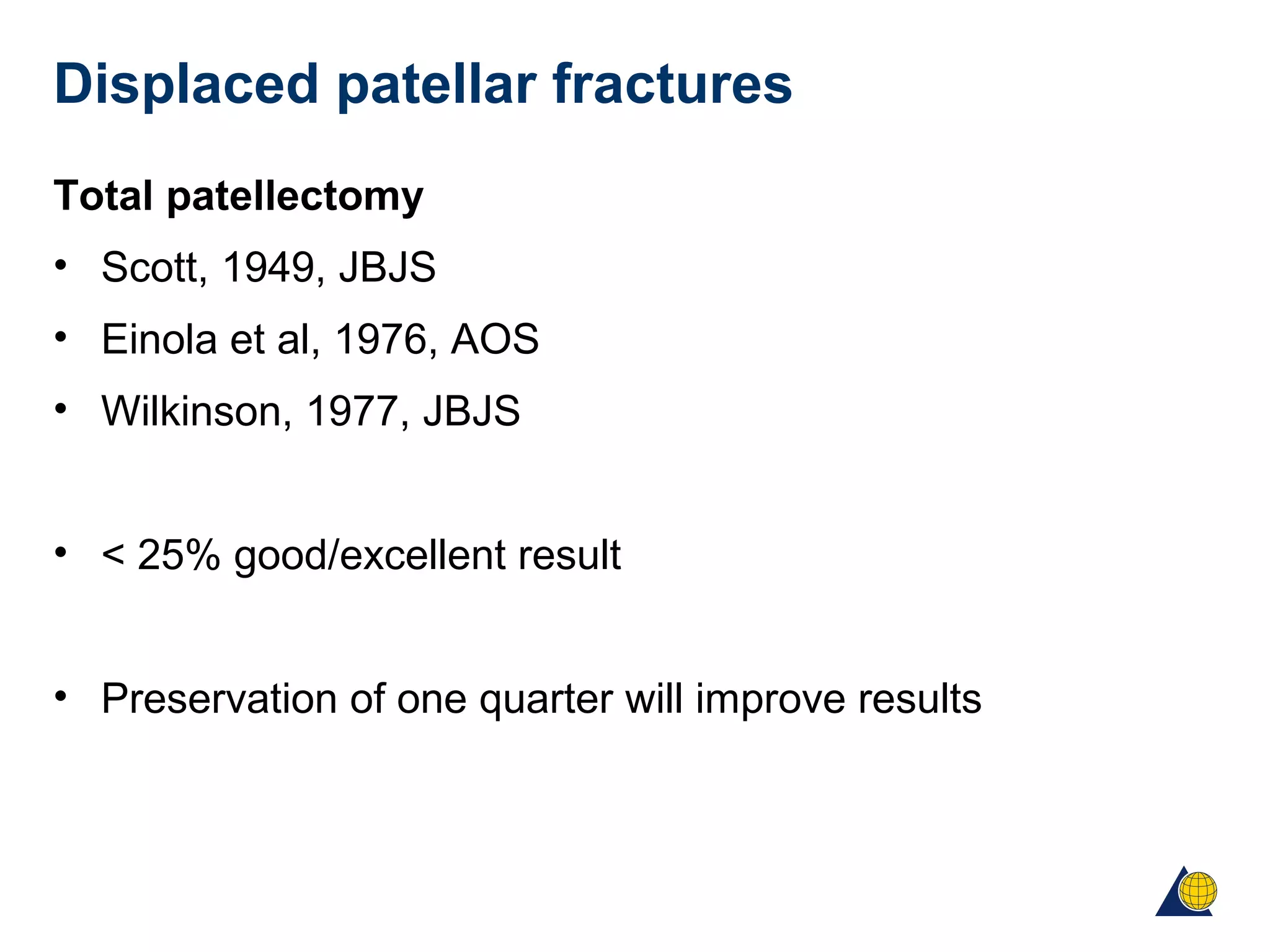 Displaced patellar fractures
Total patellectomy
• Scott, 1949, JBJS
• Einola et al, 1976, AOS
• Wilkinson, 1977, JBJS
• < 25% good/excellent result
• Preservation of one quarter will improve results
 