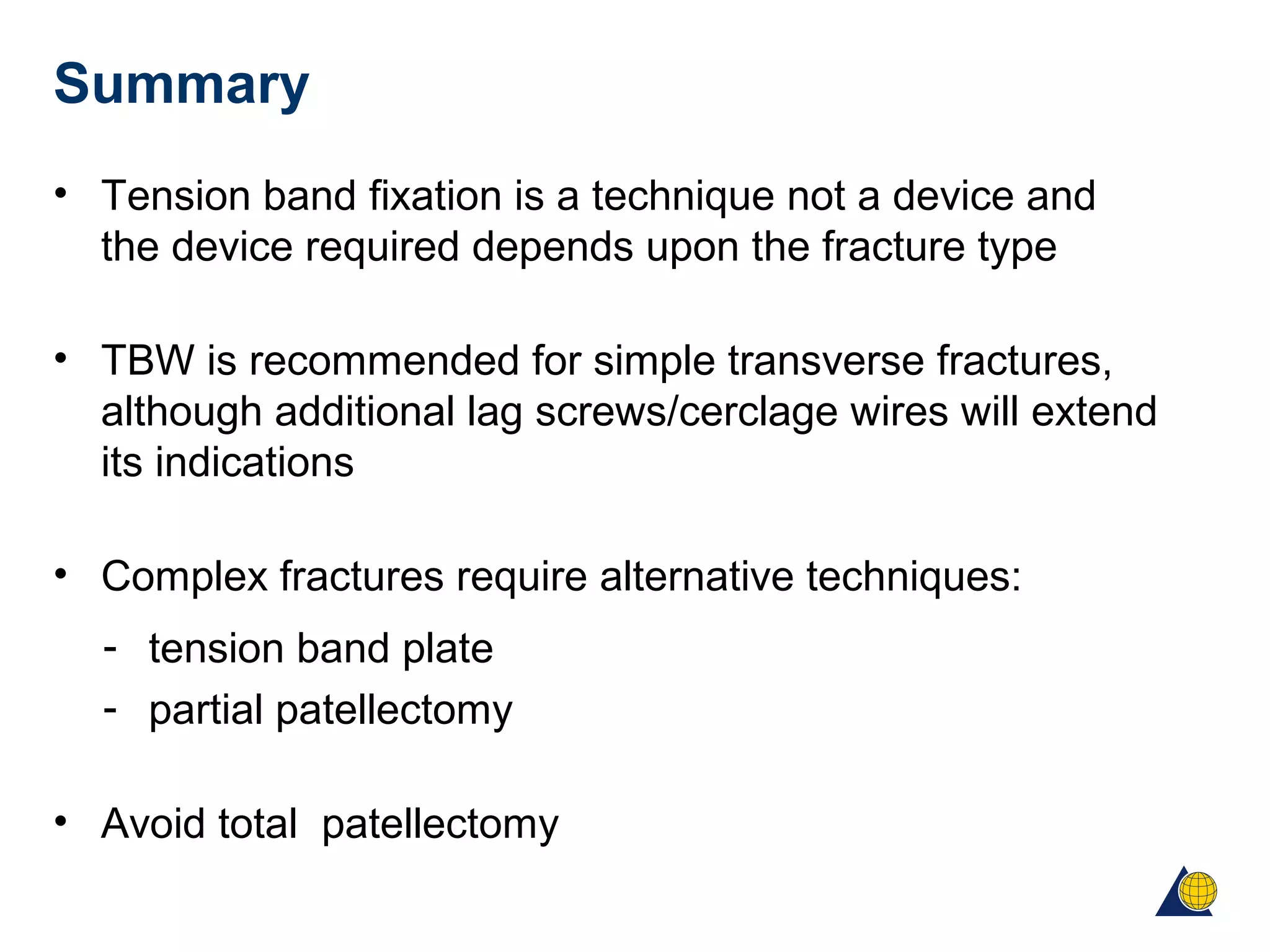 Summary
• Tension band fixation is a technique not a device and
the device required depends upon the fracture type
• TBW is recommended for simple transverse fractures,
although additional lag screws/cerclage wires will extend
its indications
• Complex fractures require alternative techniques:
- tension band plate
- partial patellectomy
• Avoid total patellectomy
 