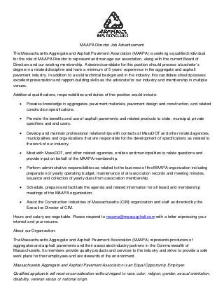 MAAPA Director Job Advertisement
The Massachusetts Aggregate and Asphalt Pavement Association (MAAPA) is seeking a qualified individual
for the role of MAAPA Director to represent and manage our association, along with the current Board of
Directors and our existing membership. A desired candidate for this position should process a bachelor’s
degree in a related discipline and have a minimum of 5 years’ experience in the aggregate and asphalt
pavement industry. In addition to a solid technical background in the industry, this candidate should possess
excellent presentation and rapport-building skills as the advocate for our industry and membership in multiple
venues.
Additional qualifications, responsibilities and duties of this position would include:
• Possess knowledge in aggregates, pavement materials, pavement design and construction, and related
construction specifications.
• Promote the benefits and use of asphalt pavements and related products to state, municipal, private
specifiers and end users.
• Develop and maintain professional relationships with contacts at MassDOT and other related agencies,
municipalities and organizations that are responsible for the development of specifications as related to
the work of our industry.
• Meet with MassDOT, and other related agencies, entities and municipalities to relate questions and
provide input on behalf of the MAAPA membership.
• Perform administrative responsibilities as related to the business of the MAAPA organization including
preparation of yearly operating budget, maintenance of all association records and meeting minutes,
issuance and collection of yearly dues from association membership.
• Schedule, prepare and facilitate the agenda and related information for all board and membership
meetings of the MAAPA organization.
• Assist the Construction Industries of Massachusetts (CIM) organization and staff as directed by the
Executive Director of CIM.
Hours and salary are negotiable. Please respond to resume@massasphalt.com with a letter expressing your
interest and your resume.
About our Organization:
The Massachusetts Aggregate and Asphalt Pavement Association (MAAPA) represents producers of
aggregates and asphalt pavements and their associated industry partners in the Commonwealth of
Massachusetts. Its members provide quality products and services to the industry and strive to provide a safe
work place for their employees and are stewards of the environment.
Massachusetts Aggregate and Asphalt Pavement Association is an Equal Opportunity Employer.
Qualified applicants will receive consideration without regard to race, color, religion, gender, sexual orientation,
disability, veteran status or national origin.
 