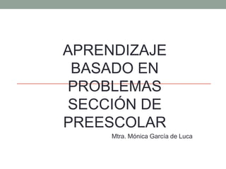 APRENDIZAJE
BASADO EN
PROBLEMAS
SECCIÓN DE
PREESCOLAR
Mtra. Mónica García de Luca
 