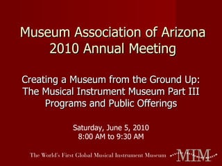 Museum Association of Arizona 2010 Annual Meeting Creating a Museum from the Ground Up: The Musical Instrument Museum Part III Programs and Public Offerings Saturday, June 5, 2010 8:00 AM to 9:30 AM 