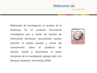 Referentes de
Investigación
Referentes de Investigación (o revisión de la
literatura): Es un producto documental
investigativo que a través de fuentes de
información (primarias, secundarias) buscan
describir el estado pasado y actual del
conocimiento sobre el problema de
estudio. Ayuda a documentar el saber
disciplinar de la investigación agrega valor a la
literatura existente. (Hernández,2006)
 