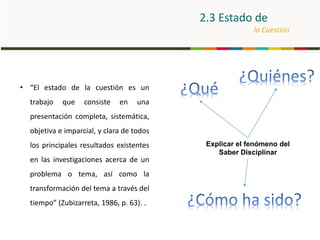 2.3 Estado de
la Cuestión
Explicar el fenómeno del
Saber Disciplinar
• “El estado de la cuestión es un
trabajo que consiste en una
presentación completa, sistemática,
objetiva e imparcial, y clara de todos
los principales resultados existentes
en las investigaciones acerca de un
problema o tema, así como la
transformación del tema a través del
tiempo” (Zubizarreta, 1986, p. 63). .
 