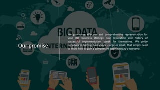 Our promise
We guarantee effective and comprehensive representation for
your IOT business strategy. Our reputation and history of
successful implementation speak for themselves. We pride
ourselves in helping businesses - large or small, that simply need
to know how to gain a competitive edge in today's economy.-
 