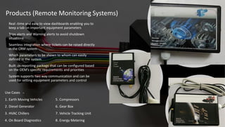 Products (Remote Monitoring Systems)
Use Cases -
. Earth Moving Vehicles1 5. Compressors
. Diesel Generator2 . Gear Box6
. HVAC Chillers3 . Vehicle Tracking Unit7
. On Board Diagnostics4 8. Energy Metering
Real -time and easy to view dashboards enabling you to
keep a tab on important equipment parameters
Trips alerts and Warning alerts to avoid shutdown
situations
Seamless integration where tickets can be raised directly
in the CRM system
Which parameters to be shown to whom can easily
defined in the system
Built -in reporting package that can be configured based
on the OEM’s specific requirements and priorities
System supports two way communication and can be
used for setting equipment parameters and control
 