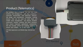 Product (Telematics)
Our product line is designed for real time asset
tracking and management, with easy installation,
improved functionality and advanced features .
We design and manufacture innovative tracking
devices that can be used for both fixed and
mobile asset management . Our devices facilitate
continuous location tracking and other functions
that ensure improved operational productivity .
We also provide school bus tracking solutions to
ensure your children are in safe hands .
VTS Web Application and Mobile App. Android and
iOS .
 