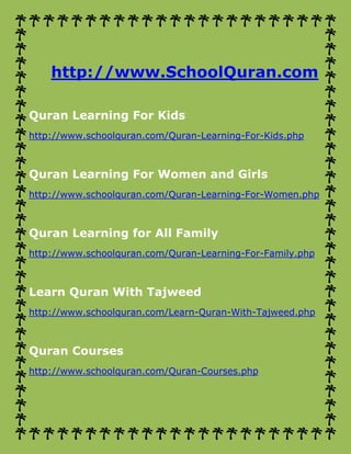 http://www.SchoolQuran.com 
Quran Learning For Kids 
http://www.schoolquran.com/Quran-Learning-For-Kids.php 
Quran Learning For Women and Girls 
http://www.schoolquran.com/Quran-Learning-For-Women.php 
Quran Learning for All Family 
http://www.schoolquran.com/Quran-Learning-For-Family.php 
Learn Quran With Tajweed 
http://www.schoolquran.com/Learn-Quran-With-Tajweed.php 
Quran Courses 
http://www.schoolquran.com/Quran-Courses.php 
 