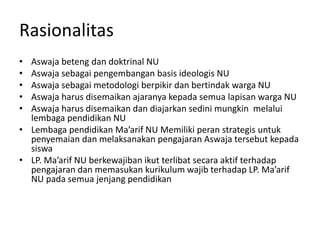 Rasionalitas
• Aswaja beteng dan doktrinal NU
• Aswaja sebagai pengembangan basis ideologis NU
• Aswaja sebagai metodologi berpikir dan bertindak warga NU
• Aswaja harus disemaikan ajaranya kepada semua lapisan warga NU
• Aswaja harus disemaikan dan diajarkan sedini mungkin melalui
lembaga pendidikan NU
• Lembaga pendidikan Ma’arif NU Memiliki peran strategis untuk
penyemaian dan melaksanakan pengajaran Aswaja tersebut kepada
siswa
• LP. Ma’arif NU berkewajiban ikut terlibat secara aktif terhadap
pengajaran dan memasukan kurikulum wajib terhadap LP. Ma’arif
NU pada semua jenjang pendidikan