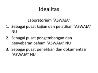 Idealitas
Laboratorium “ASWAJA”
1. Sebagai pusat kajian dan pelatihan “ASWAJA”
NU
2. Sebagai pusat pengembangan dan
penyebaran paham “ASWAJA” NU
3. Sebagai pusat penelitian dan dokumentasi
“ASWAJA” NU