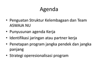 Agenda
• Penguatan Struktur Kelembagaan dan Team
ASWAJA NU
• Punyusunan agenda Kerja
• Identifikasi jaringan atau partner kerja
• Penetapan program jangka pendek dan jangka
panjang
• Strategi operesionalisasi program