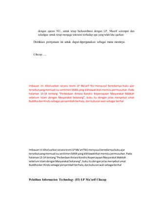 dengan ajaran NU, untuk tetap berkoordinasi dengan LP. Maarif setempat dan 
sekaligus untuk tetap menjaga toleransi terhadap apa yang telah kita ajarkan 
Demikian pernyataan ini untuk dapat dipergunakan sebagai mana mestinya. 
Cilacap….. 
Imbauan ini dikeluarkan secara resmi LP Ma’arif NU menyusul beredarnya buku ajar 
tersebut yang memuat isu sentimen SARA yang dikhawatirkan memicu permusuhan. Pada 
halaman 13-14 tentang “Perbedaan Antara Kondisi Kepercayaan Masyarakat Makkah 
sebelum Islam dengan Masyarakat Sekarang”, buku itu dengan jelas menyebut umat 
Buddha dan Hindu sebagai penyembah berhala, dan kuburan wali sebagai berhal 
Imbauan ini dikeluarkan secara resmi LP Ma’arif NU menyusul beredarnya buku ajar 
tersebut yang memuat isu sentimen SARA yang dikhawatirkan memicu permusuhan. Pada 
halaman 13-14 tentang “Perbedaan Antara Kondisi Kepercayaan Masyarakat Makkah 
sebelum Islam dengan Masyarakat Sekarang”, buku itu dengan jelas menyebut umat 
Buddha dan Hindu sebagai penyembah berhala, dan kuburan wali sebagai berhal 
Pelatihan Informasion Technology (IT) LP Ma’arif Cilacap 
 