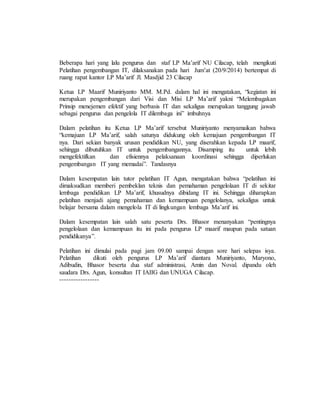 Beberapa hari yang lalu pengurus dan staf LP Ma’arif NU Cilacap, telah mengikuti 
Pelatihan pengembangan IT, dilaksanakan pada hari Jum’at (20/9/2014) bertempat di 
ruang rapat kantor LP Ma’arif Jl. Masdjid 23 Cilacap 
Ketua LP Maarif Muniriyanto MM. M.Pd. dalam hal ini mengatakan, “kegiatan ini 
merupakan pengembangan dari Visi dan Misi LP Ma’arif yakni “Melembagakan 
Prinsip menejemen efektif yang berbasis IT dan sekaligus merupakan tanggung jawab 
sebagai pengurus dan pengelola IT dilembaga ini” imbuhnya 
Dalam pelatihan itu Ketua LP Ma’arif tersebut Muniriyanto menyamaikan bahwa 
“kemajuan LP Ma’arif, salah satunya didukung oleh kemajuan pengembangan IT 
nya. Dari sekian banyak urusan pendidikan NU, yang diserahkan kepada LP maarif, 
sehingga dibutuhkan IT untuk pengembangannya. Disamping itu untuk lebih 
mengefektifkan dan efisiennya pelaksanaan koordinasi sehingga diperlukan 
pengembangan IT yang memadai”. Tandasnya 
Dalam kesempatan lain tutor pelatihan IT Agun, mengatakan bahwa “pelatihan ini 
dimaksudkan memberi pembeklan teknis dan pemahaman pengelolaan IT di sekitar 
lembaga pendidikan LP Ma’arif, khusudnya dibidang IT ini. Sehingga diharapkan 
pelatihan menjadi ajang pemahaman dan kemampuan pengelolanya, sekaligus untuk 
belajar bersama dalam mengelola IT di lingkungan lembaga Ma’arif ini. 
Dalam kesempatan lain salah satu peserta Drs. Bhasor menanyakan “pentingnya 
pengelolaan dan kemampuan itu ini pada pengurus LP maarif maupun pada satuan 
pendidikanya”. 
Pelatihan ini dimulai pada pagi jam 09.00 sampai dengan sore hari selepas isya. 
Pelatihan dikuti oleh pengurus LP Ma’arif diantara Muniriyanto, Maryono, 
Adibudin, Bhasor beserta dua staf administrasi, Amin dan Noval. dipandu oleh 
saudara Drs. Agun, konsultan IT IAIIG dan UNUGA Cilacap. 
----------------- 
 
