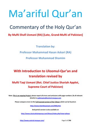 http://www.central-mosque.com/ Page 1 of 246
Ma’ariful Qur’an
Commentary of the Holy Qur’an
By Mufti Shafi Usmani (RA) [Late, Grand-Mufti of Pakistan]
Translation by:
Professor Muhammad Hasan Askari (RA)
Professor Muhammad Shamim
With Introduction to Uloomul-Qur’an and
translation revised by
Mufti Taqi Usmani (Ret. Chief Justice Shariah Applet,
Supreme Court of Pakistan)
Note: This is an ongoing Project; please report all errors and omissions with page numbers ( & all relevant
details) to webmaster@central-mosque.com
Please compare errors to the Full Scanned version of the Tafseer which can be found at:
http://www.islamibayanaat.com/EMQ.htm
And partial version is also available at:
http://www.classicalislamgroup.com/library/index.php?view=tafseer
 