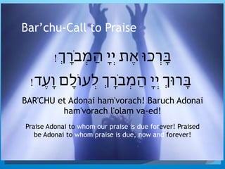 Bar’chu-Call to Praise
!ְ‫ָֹר‬‫ב‬ְ‫מ‬ַ‫ה‬ ָ‫י‬ְ‫י‬ ‫ֶת‬‫א‬ ‫ְָרכּו‬‫ּב‬
!‫ֶד‬‫ע‬ָ‫ו‬ ‫ָם‬‫ל‬‫ְעֹו‬‫ל‬ ְ‫ָֹר‬‫ב‬ְ‫מ‬ַ‫ה‬ ָ‫י‬ְ‫י‬ ְ‫ָרּו‬‫ּב‬
BAR'CHU et Adonai ham'vorach! Baruch Adonai
ham'vorach l'olam va-ed!
Praise Adonai to whom our praise is due forever! Praised
be Adonai to whom praise is due, now and forever!
 