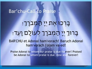 Bar’chu-Call to Praise
!ְ‫ָֹר‬‫ב‬ְ‫מ‬ַ‫ה‬ ָ‫י‬ְ‫י‬ ‫ֶת‬‫א‬ ‫ְָרכּו‬‫ּב‬
!‫ֶד‬‫ע‬ָ‫ו‬ ‫ָם‬‫ל‬‫ְעֹו‬‫ל‬ ְ‫ָֹר‬‫ב‬ְ‫מ‬ַ‫ה‬ ָ‫י‬ְ‫י‬ ְ‫ָרּו‬‫ּב‬
BAR'CHU et Adonai ham'vorach! Baruch Adonai
ham'vorach l'olam va-ed!
Praise Adonai to whom our praise is due forever! Praised
be Adonai to whom praise is due, now and forever!
 