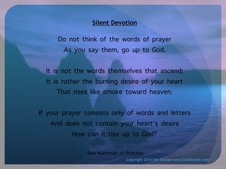 Silent Devotion

Do not think of the words of prayer
As you say them, go up to God.
It is not the words themselves that ascend;
It is rather the burning desire of your heart
That rises like smoke toward heaven.
If your prayer consists only of words and letters
And does not contain your heart’s desire
How can it rise up to God?
-Reb Nachman of Bratzlav
Copyright 2014 Sim Shalom www.SimShalom.com

 